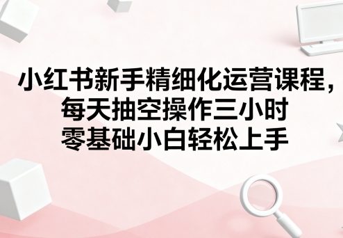 小红书新手精细化运营课程，每天抽空操作三小时，零基础小白轻松上手-出门会